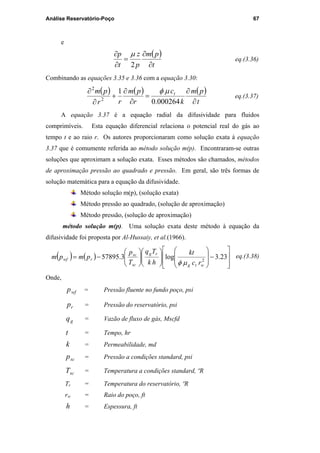 Análise Reservatório-Poço 67
e
( )
t
pm
p
z
t
p
∂
∂
=
∂
∂
2
µ
eq.(3.36)
Combinando as equações 3.35 e 3.36 com a equação 3.30:
( ) ( ) ( )
t
pm
k
c
r
pm
rr
pm t
∂
∂
=
∂
∂
+
∂
∂
000264.0
1
2
2
µφ
eq.(3.37)
A equação 3.37 é a equação radial da difusividade para fluidos
comprimíveis. Esta equação diferencial relaciona o potencial real do gás ao
tempo t e ao raio r. Os autores proporcionaram como solução exata à equação
3.37 que é comumente referida ao método solução m(p). Encontraram-se outras
soluções que aproximam a solução exata. Esses métodos são chamados, métodos
de aproximação pressão ao quadrado e pressão. Em geral, são três formas de
solução matemática para a equação da difusividade.
Método solução m(p), (solução exata)
Método pressão ao quadrado, (solução de aproximação)
Método pressão, (solução de aproximação)
método solução m(p). Uma solução exata deste método à equação da
difusividade foi proposta por Al-Hussaiy, et al.(1966).
( ) ( )








−




















−= 23.3log3.57895 2
wtg
rg
sc
sc
rwf
rc
kt
hk
Tq
T
p
pmpm
µφ
eq.(3.38)
Onde,
wfp = Pressão fluente no fundo poço, psi
rp = Pressão do reservatório, psi
gq = Vazão de fluxo de gás, Mscfd
t = Tempo, hr
k = Permeabilidade, md
scp = Pressão a condições standard, psi
scT = Temperatura a condições standard, ºR
Tr = Temperatura do reservatório, ºR
rw = Raio do poço, ft
h = Espessura, ft
PUC-Rio-CertificaçãoDigitalNº0115617/CA
 