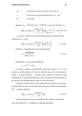 Análise Reservatório-Poço 68
gµ = Viscosidade do gás a pressão do reservatório, cp
tc = Coeficiente da compressibilidade total a rp ,
1−
psi
φ = Porosidade
Quando a psiapsc 7,14= e RTsc º520= , a equação 3.38 reduz-se a:
( ) ( )








−














−= 23.3log
1637
2
wtg
g
rwf
rc
kt
hk
Tq
pmpm
µφ
eq.(3.39)
A equação 3.39 pode ser escrita equivalentemente em termos de tempo
adimensional, Dt , como:
( ) ( ) 

















−=
γ
Dg
rwf
t
hk
Tq
pmpm
4
log
1637
eq.(3.40)
O tempo Dt é definido através da seguinte equação:
2
)(
000264.0
witg
D
rC
tk
t
µφ
= eq.(3.41)
O parâmetro γ é uma constante dada por:
78.15772.0
== eγ
A solução à equação da difusividade dada pelas equações 3.39 e 3.40
expressa a pseudo pressão real de gás do fundo do poço como uma função do
tempo, t, de fluxo transiente. A solução, como expresso em termos de m(p)
recomenda-se a expressão matemática por realizar a análise de pressão de poço de
gás, devido à sua aplicabilidade em todos os valores de pressão.
A equação da difusividade de gás radial pode ser expressa em uma forma
sem dimensão em termos de queda da pseudo pressão real de gás sem dimensões
DΨ . A solução é dada por:
( ) ( ) D
g
rwf
hk
Tq
pmpm Ψ





−=
1422
eq.(3.42)
A pseudo pressão real de gás sem dimensões DΨ , pode ser determinada
como uma função de Dt , utilizando-se a expressão apropriada:
PUC-Rio-CertificaçãoDigitalNº0115617/CA
 