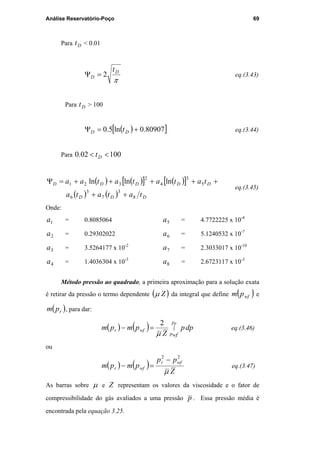 Análise Reservatório-Poço 69
Para Dt < 0.01
π
D
D
t
2=Ψ eq.(3.43)
Para Dt > 100
( )[ ]80907.0ln5.0 +=Ψ DD t eq.(3.44)
Para 10002.0 << Dt
( ) ( )[ ] ( )[ ]
( ) ( ) DDD
DDDDD
tatata
tatatataa
8
3
7
3
6
5
3
4
2
321 lnlnln
++
+++++=Ψ
eq.(3.45)
Onde:
1a = 0.8085064
2a = 0.29302022
3a = 3.5264177 x 10-2
4a = 1.4036304 x 10-3
5a = 4.7722225 x 10-4
6a = 5.1240532 x 10-7
7a = 2.3033017 x 10-10
8a = 2.6723117 x 10-3
Método pressão ao quadrado, a primeira aproximação para a solução exata
é retirar da pressão o termo dependente ( )Zµ da integral que define ( )wfpm e
( )rpm , para dar:
( ) ( ) ∫=−
r
wf
p
p
wfr dpp
Z
pmpm
µ
2
eq.(3.46)
ou
( ) ( )
Z
pp
pmpm
wfr
wfr
µ
22
−
=− eq.(3.47)
As barras sobre µ e Z representam os valores da viscosidade e o fator de
compressibilidade do gás avaliados a uma pressão p . Essa pressão média é
encontrada pela equação 3.25.
PUC-Rio-CertificaçãoDigitalNº0115617/CA
 