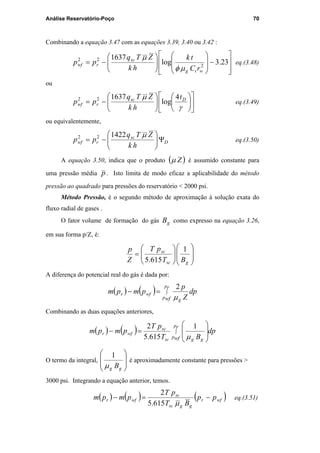 Análise Reservatório-Poço 70
Combinando a equação 3.47 com as equações 3.39, 3.40 ou 3.42 :








−














−= 23.3log
1637
2
22
wtg
sc
rwf
rC
tk
hk
ZTq
pp
µφ
µ
eq.(3.48)
ou


















−=
γ
µ Dsc
rwf
t
hk
ZTq
pp
4
log
163722
eq.(3.49)
ou equivalentemente,
D
sc
rwf
hk
ZTq
pp Ψ





−=
µ142222
eq.(3.50)
A equação 3.50, indica que o produto ( )Zµ é assumido constante para
uma pressão média p . Isto limita de modo eficaz a aplicabilidade do método
pressão ao quadrado para pressões do reservatório < 2000 psi.
Método Pressão, é o segundo método de aproximação à solução exata do
fluxo radial de gases .
O fator volume de formação do gás gB como expresso na equação 3.26,
em sua forma p/Z, é:














=
gsc
sc
BT
pT
Z
p 1
615.5
A diferença do potencial real do gás é dada por:
( ) ( ) ∫=−
r
wf
p
p g
wfr dp
Z
p
pmpm
µ
2
Combinando as duas equações anteriores,
( ) ( ) dp
BT
pT
pmpm
r
wf
p
p ggsc
sc
wfr ∫








=−
µ
1
615.5
2
O termo da integral,








gg Bµ
1
é aproximadamente constante para pressões >
3000 psi. Integrando a equação anterior, temos.
( ) ( ) ( )wfr
ggsc
sc
wfr pp
BT
pT
pmpm −=−
µ615.5
2
eq.(3.51)
PUC-Rio-CertificaçãoDigitalNº0115617/CA
 