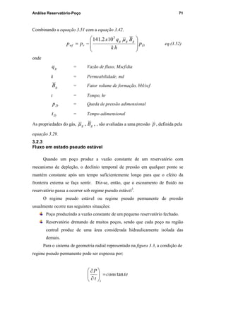 Análise Reservatório-Poço 71
Combinando a equação 3.51 com a equação 3.42.
D
ggg
rwf p
hk
Bqx
pp








−=
µ3
102.141
eq.(3.52)
onde
gq = Vazão de fluxo, Mscf/dia
k = Permeabilidade, md
gB = Fator volume de formação, bbl/scf
t = Tempo, hr
Dp = Queda de pressão adimensional
Dt = Tempo adimensional
As propriedades do gás, ,, gg Bµ , são avaliadas a uma pressão p , definida pela
equação 3.29.
3.2.3
Fluxo em estado pseudo estável
Quando um poço produz a vazão constante de um reservatório com
mecanismo de depleção, o declínio temporal de pressão em qualquer ponto se
mantém constante após um tempo suficientemente longo para que o efeito da
fronteira externa se faça sentir. Diz-se, então, que o escoamento de fluido no
reservatório passa a ocorrer sob regime pseudo estável3
.
O regime pseudo estável ou regime pseudo permanente de pressão
usualmente ocorre nas seguintes situações:
Poço produzindo a vazão constante de um pequeno reservatório fechado.
Reservatório drenando de muitos poços, sendo que cada poço na região
central produz de uma área considerada hidraulicamente isolada das
demais.
Para o sistema de geometria radial representado na figura 3.3, a condição de
regime pseudo permanente pode ser expressa por:
tecons
t
P
i
tan=





∂
∂
PUC-Rio-CertificaçãoDigitalNº0115617/CA
 