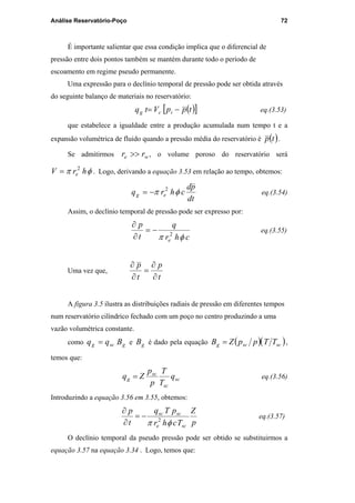 Análise Reservatório-Poço 72
É importante salientar que essa condição implica que o diferencial de
pressão entre dois pontos também se mantém durante todo o período de
escoamento em regime pseudo permanente.
Uma expressão para o declínio temporal de pressão pode ser obtida através
do seguinte balanço de materiais no reservatório:
( )[ ]tppVtq icg −= eq.(3.53)
que estabelece a igualdade entre a produção acumulada num tempo t e a
expansão volumétrica de fluido quando a pressão média do reservatório é ( )tp .
Se admitirmos we rr >> , o volume poroso do reservatório será
φπ hrV e
2
= . Logo, derivando a equação 3.53 em relação ao tempo, obtemos:
dt
pd
chrq eg φπ 2
−= eq.(3.54)
Assim, o declínio temporal de pressão pode ser expresso por:
chr
q
t
p
e φπ 2
−=
∂
∂
eq.(3.55)
Uma vez que,
t
p
t
p
∂
∂
=
∂
∂
A figura 3.5 ilustra as distribuições radiais de pressão em diferentes tempos
num reservatório cilíndrico fechado com um poço no centro produzindo a uma
vazão volumétrica constante.
como gscg Bqq = e gB é dado pela equação ( )( )scscg TTppZB = ,
temos que:
sc
sc
sc
g q
T
T
p
p
Zq = eq.(3.56)
Introduzindo a equação 3.56 em 3.55, obtemos:
p
Z
Tchr
pTq
t
p
sce
scsc
φπ 2
−=
∂
∂
eq.(3.57)
O declínio temporal da pseudo pressão pode ser obtido se substituirmos a
equação 3.57 na equação 3.34 . Logo, temos que:
PUC-Rio-CertificaçãoDigitalNº0115617/CA
 