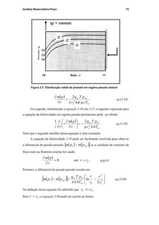 Análise Reservatório-Poço 73
Figura 3.5 Distribuição radial de pressão em regime pseudo estável
( )
sce
scsc
Tchr
pTq
t
pm
µφπ 2
2
=
∂
∂
eq.(3.58)
Em seguida, substituindo a equação 3.58 em 3.37, a seguinte expressão para
a equação da difusividade em regime pseudo permanente pode ser obtida:
( )
sce
scsc
Thkr
pTq
r
pm
r
rr 2
21
µ
−=





∂
∂
∂
∂
eq.(3.59)
Note que o segundo membro dessa equação é uma constante.
A equação da difusividade 3.59 pode ser facilmente resolvida para obter-se
a diferencial de pseudo pressão ( ) ( )[ ]wfr pmpm − se a condição de contorno de
fluxo nulo na fronteira externa for usada:
( )
tsqqrrem
r
pm
e ...,0 ==
∂
∂
Portanto, o diferencial de pseudo pressão resulta em:
( ) ( )[ ] 







−=− 2
2
2
ln
ewsc
scsc
wfr
r
r
r
r
Thk
pTq
pmpm
π
eq.(3.60)
Na dedução dessa equação foi admitido que we rr >> .
Para err = , a equação 3.60 pode ser escrita na forma:
Raio , r rerp
PUC-Rio-CertificaçãoDigitalNº0115617/CA
 