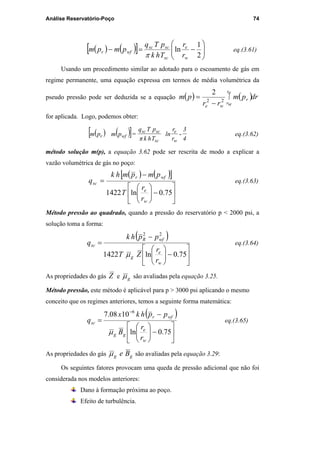 Análise Reservatório-Poço 74
( ) ( )[ ] 





−=−
2
1
ln
w
e
sc
scsc
wfr
r
r
Thk
pTq
pmpm
π
eq.(3.61)
Usando um procedimento similar ao adotado para o escoamento de gás em
regime permanente, uma equação expressa em termos de média volumétrica da
pseudo pressão pode ser deduzida se a equação ( ) ( )drpm
rr
pm
e
w
r
r
r
we
∫
−
= 22
2
for aplicada. Logo, podemos obter:
( ) ( )[ ] -=
4
3
r
r
ln
Thkπ
pTq
pmpm
w
e
sc
scsc
wfr eq.(3.62)
método solução m(p), a equação 3.62 pode ser rescrita de modo a explicar a
vazão volumétrica de gás no poço:
( ) ( )[ ]






−





−
=
75.0ln1422
w
e
wfr
sc
r
r
T
pmpmhk
q eq.(3.63)
Método pressão ao quadrado, quando a pressão do reservatório p < 2000 psi, a
solução toma a forma:
( )






−





−
=
75.0ln1422
22
w
e
g
wfR
sc
r
r
ZT
pphk
q
µ
eq.(3.64)
As propriedades do gás Z e gµ são avaliadas pela equação 3.25.
Método pressão, este método é aplicável para p > 3000 psi aplicando o mesmo
conceito que os regimes anteriores, temos a seguinte forma matemática:
( )






−





−
=
−
75.0ln
1008.7 6
w
e
gg
wfr
sc
r
r
B
pphkx
q
µ
eq.(3.65)
As propriedades do gás gg Beµ são avaliadas pela equação 3.29:
Os seguintes fatores provocam uma queda de pressão adicional que não foi
considerada nos modelos anteriores:
Dano à formação próxima ao poço.
Efeito de turbulência.
PUC-Rio-CertificaçãoDigitalNº0115617/CA
 