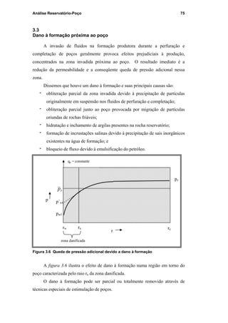 Análise Reservatório-Poço 75
3.3
Dano à formação próxima ao poço
A invasão de fluidos na formação produtora durante a perfuração e
completação de poços geralmente provoca efeitos prejudiciais à produção,
concentrados na zona invadida próxima ao poço. O resultado imediato é a
redução da permeabilidade e a conseqüente queda de pressão adicional nessa
zona.
Dissemos que houve um dano à formação e suas principais causas são:
‫־‬ obliteração parcial da zona invadida devido à precipitação de partículas
originalmente em suspensão nos fluidos de perfuração e completação;
‫־‬ obliteração parcial junto ao poço provocada por migração de partículas
oriundas de rochas friáveis;
‫־‬ hidratação e inchamento de argilas presentes na rocha reservatório;
‫־‬ formação de incrustações salinas devido à precipitação de sais inorgânicos
existentes na água de formação; e
‫־‬ bloqueio de fluxo devido à emulsificação do petróleo.
Figura 3.6 Queda de pressão adicional devido a dano à formação
A figura 3.6 ilustra o efeito de dano à formação numa região em torno do
poço caracterizada pelo raio ra da zona danificada.
O dano à formação pode ser parcial ou totalmente removido através de
técnicas especiais de estimulação de poços.
rw ra
pw
p´wf
rp
zona danificada
re
pe
qp = constante
p
r
pwf
PUC-Rio-CertificaçãoDigitalNº0115617/CA
 