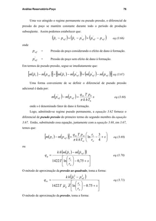 Análise Reservatório-Poço 76
Uma vez atingido o regime permanente ou pseudo pressão, o diferencial de
pressão do poço se mantém constante durante todo o período de produção
subseqüente. Assim podemos estabelecer que:
( ) ( ) ( )wfwfwfrwfr pppppp −+−=− ''
eq.(3.66)
onde
wfp = Pressão do poço considerando o efeito de dano à formação.
'
wfp = Pressão do poço sem efeito de dano à formação.
Em termos de pseudo pressão, segue-se imediatamente que:
( ) ( )[ ] ( ) ( )( ) ( ) ( )( )[ ]wfwfwfrwfr pmpmpmpmpmpm −+−=− ''
eq.(3.67)
Uma forma conveniente de se definir o diferencial de pseudo pressão
adicional é dada por:
( ) ( ) s
Thk
pTq
pmpm
b
bsc
wfwf
π
=−'
eq.(3.68)
onde s é denominado fator de dano à formação.
Logo, admitindo-se regime pseudo permanente, a equação 3.62 fornece o
diferencial de pseudo pressão do primeiro termo do segundo membro da equação
3.67. Então, substituindo essa equação, juntamente com a equação 3.68, em 3.67,
temos que:
( ) ( )[ ] 





+−=− s
r
r
Thk
pTq
pmpm
w
e
sc
scsc
wfr
4
3
ln
π
eq.(3.69)
ou
( ) ( )( )






+−





−
=
s
r
r
T
pmpmhk
q
w
e
wfr
g
75,0ln1422
eq.(3.70)
O método de aproximação da pressão ao quadrado, toma a forma:
( )






+−





−
=
s
r
r
ZT
pphk
q
w
e
g
wfr
sc
75.0ln1422
22
µ
eq.(3.71)
O método de aproximação da pressão, toma a forma:
PUC-Rio-CertificaçãoDigitalNº0115617/CA
 