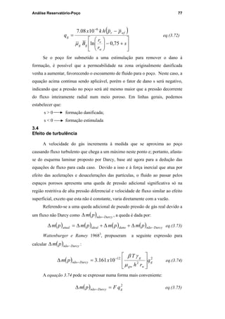 Análise Reservatório-Poço 77
( )






+−





−
=
−
s
r
r
B
pphkx
q
w
e
gg
wfr
g
75,0ln
1008.7 6
µ
eq.(3.72)
Se o poço for submetido a uma estimulação para remover o dano à
formação, é possível que a permeabilidade na zona originalmente danificada
venha a aumentar, favorecendo o escoamento de fluido para o poço. Neste caso, a
equação acima continua sendo aplicável, porém o fator de dano s será negativo,
indicando que a pressão no poço será até mesmo maior que a pressão decorrente
do fluxo inteiramente radial num meio poroso. Em linhas gerais, podemos
estabelecer que:
s > 0 formação danificada;
s < 0 formação estimulada
3.4
Efeito de turbulência
A velocidade do gás incrementa à medida que se aproxima ao poço
causando fluxo turbulento que chega a um máximo neste ponto e; portanto, afasta-
se do esquema laminar proposto por Darcy, base até agora para a dedução das
equações de fluxo para cada caso. Devido a isso e à força inercial que atua por
efeito das acelerações e desacelerações das partículas, o fluido ao passar pelos
espaços porosos apresenta uma queda de pressão adicional significativa só na
região restritiva de alta pressão diferencial e velocidade de fluxo similar ao efeito
superficial, exceto que esta não é constante, varia diretamente com a vazão.
Referendo-se a uma queda adicional de pseudo pressão de gás real devido a
um fluxo não Darcy como ( ) Darcynãopm −∆ , a queda é dada por:
( ) ( ) ( ) ( ) Darcynãodanoidealatual pmpmpmpm −∆+∆+∆=∆ eq.(3.73)
Wattenburger e Ramey 19683
, propuseram a seguinte expressão para
calcular ( ) Darcynãopm −∆ :
( ) 2
2
12
10161.3 g
wgw
g
Darcynão q
rh
T
xpm








=∆ −
−
µ
γβ
eq.(3.74)
A equação 3.74 pode se expressar numa forma mais conveniente:
( ) 2
gDarcynão qFpm =∆ − eq.(3.75)
PUC-Rio-CertificaçãoDigitalNº0115617/CA
 