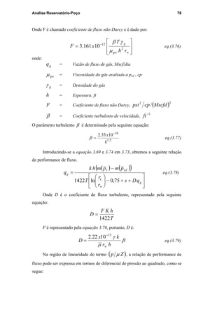 Análise Reservatório-Poço 78
Onde F é chamado coeficiente de fluxo não-Darcy e é dado por:








= −
wgw
g
rh
T
xF 2
12
10161.3
µ
γβ
eq.(3.76)
onde:
gq = Vazão de fluxo de gás, Mscf/dia
gwµ = Viscosidade do gás avaliada a pwf , cp
gγ = Densidade do gás
h = Espessura. ft
F = Coeficiente de fluxo não Darcy, ( )22
/ Mscfdcppsi
β = Coeficiente turbulento de velocidade,
1−
ft
O parâmetro turbulento β é determinado pela seguinte equação:
2.1
10
1033.2
k
x −
=β eq.(3.77)
Introduzindo-se a equação 3.69 e 3.74 em 3.73, obtemos a seguinte relação
de performance de fluxo.
( ) ( )( )






++−





−
=
g
w
e
wfr
g
qDs
r
r
T
pmpmhk
q
75,0ln1422
eq.(3.78)
Onde D é o coeficiente de fluxo turbulento, representado pela seguinte
equação:
T
hKF
D
1422
=
F é representado pela equação 3.76, portanto, D é:
β
µ
γ
hr
kx
D
w
15
1022.2 −
= eq.(3.79)
Na região de linearidade do termo ( )Zp µ , a relação de performance de
fluxo pode ser expressa em termos de diferencial de pressão ao quadrado, como se
segue:
PUC-Rio-CertificaçãoDigitalNº0115617/CA
 
