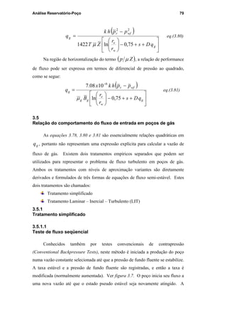 Análise Reservatório-Poço 79
( )






++−





−
=
g
w
e
wfr
g
qDs
r
r
ZT
pphk
q
75,0ln1422
22
µ
eq.(3.80)
Na região de horizontalização do termo ( )Zp µ , a relação de performance
de fluxo pode ser expressa em termos de diferencial de pressão ao quadrado,
como se segue:
( )






++−





−
=
−
g
w
e
gg
wfr
g
qDs
r
r
B
pphkx
q
75,0ln
1008.7 6
µ
eq.(3.81)
3.5
Relação do comportamento do fluxo de entrada em poços de gás
As equações 3.78, 3.80 e 3.81 são essencialmente relações quadráticas em
gq , portanto não representam uma expressão explícita para calcular a vazão de
fluxo de gás. Existem dois tratamentos empíricos separados que podem ser
utilizados para representar o problema de fluxo turbulento em poços de gás.
Ambos os tratamentos com níveis de aproximação variantes são diretamente
derivados e formulados de três formas de equações de fluxo semi-estável. Estes
dois tratamentos são chamados:
Tratamento simplificado
Tratamento Laminar – Inercial – Turbulento (LIT)
3.5.1
Tratamento simplificado
3.5.1.1
Teste de fluxo seqüencial
Conhecidos também por testes convencionais de contrapressão
(Conventional Backpressure Tests), neste método é iniciada a produção do poço
numa vazão constante selecionada até que a pressão de fundo fluente se estabilize.
A taxa estável e a pressão de fundo fluente são registradas, e então a taxa é
modificada (normalmente aumentada). Ver figura 3.7. O poço inicia seu fluxo a
uma nova vazão até que o estado pseudo estável seja novamente atingido. A
PUC-Rio-CertificaçãoDigitalNº0115617/CA
 