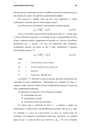 Análise Reservatório-Poço 80
pressão pode ser medida pelo uso de um medidor de pressão de fundo de poço ou
pelo cálculo dos valores da superfície cuidadosamente medidos.
Este processo é repetido, cada uma das vezes registrando as vazões
estabilizadas e a pressão, para um total de quatro vazões3
.
Em 1936 Rawlins e Schellhardt6
apresentaram a seguinte equação:
( )22
wfrg ppCq −= eq.(3.82)
Esta é a lei de Darcy para um fluido compressível, onde “C” contém todos
os termos diferentes da pressão; a viscosidade do gás, a permeabilidade do fluxo
de gás, a espessura líquida, a temperatura da formação, etc. Rawlins e Schellhardt
descobriram que a equação 3.82 não era responsável pela turbulência
normalmente presente em poços de gás e então modificaram a equação,
acrescentando expoente “n”.
. ( )n
wfrg ppCq 22
−= eq.(3.83)
Onde:
gq = Vazão de fluxo de gás, Mscfd
rp = Pressão média do reservatório, psi
n = Expoente
C = Coeficiente,
2
psiMscfd
O expoente “n” determina a queda de pressão adicional causada pela alta
velocidade de fluxo (turbulência). Dependendo das condições de fluxo, o
expoente n pode variar de 1.0 para um fluxo completamente laminar e 0.5 para um
fluxo completamente turbulento.
O coeficiente C na equação 3.83 é incluído para explicar:
Propriedades da rocha
Propriedades do fluido
Geometria de fluxo do reservatório
Se valores para o coeficiente de fluxo C e expoente n podem ser
determinados, a vazão de fluxo correspondente para qualquer valor de wfp pode
ser calculada e a curva do comportamento do fluxo de entrada pode ser
construída. Um parâmetro normalmente usado para caracterizar ou comparar
poços de gás é a vazão de fluxo que ocorreria se 0=wfp , este é chamado
PUC-Rio-CertificaçãoDigitalNº0115617/CA
 