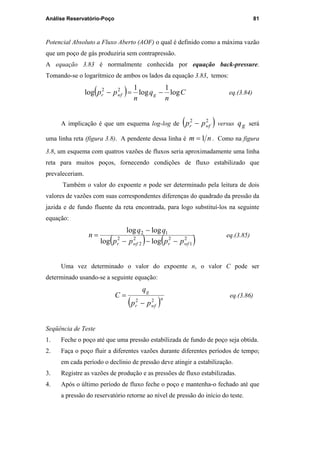 Análise Reservatório-Poço 81
Potencial Absoluto a Fluxo Aberto (AOF) o qual é definido como a máxima vazão
que um poço de gás produziria sem contrapressão.
A equação 3.83 é normalmente conhecida por equação back-pressure.
Tomando-se o logarítmico de ambos os lados da equação 3.83, temos:
( ) C
n
q
n
pp gwfr log
1
log
1
log 22
−=− eq.(3.84)
A implicação é que um esquema log-log de ( )22
wfr pp − versus gq será
uma linha reta (figura 3.8). A pendente dessa linha é nm 1= . Como na figura
3.8, um esquema com quatros vazões de fluxos seria aproximadamente uma linha
reta para muitos poços, fornecendo condições de fluxo estabilizado que
prevaleceriam.
Também o valor do expoente n pode ser determinado pela leitura de dois
valores de vazões com suas correspondentes diferenças do quadrado da pressão da
jazida e de fundo fluente da reta encontrada, para logo substituí-los na seguinte
equação:
( ) ( )2
1
22
2
2
12
loglog
loglog
wfrwfr pppp
qq
n
−−−
−
= eq.(3.85)
Uma vez determinado o valor do expoente n, o valor C pode ser
determinado usando-se a seguinte equação:
( )n
wfr
g
pp
q
C
22
−
= eq.(3.86)
Seqüência de Teste
1. Feche o poço até que uma pressão estabilizada de fundo de poço seja obtida.
2. Faça o poço fluir a diferentes vazões durante diferentes períodos de tempo;
em cada período o declínio de pressão deve atingir a estabilização.
3. Registre as vazões de produção e as pressões de fluxo estabilizadas.
4. Após o último período de fluxo feche o poço e mantenha-o fechado até que
a pressão do reservatório retorne ao nível de pressão do início do teste.
PUC-Rio-CertificaçãoDigitalNº0115617/CA
 