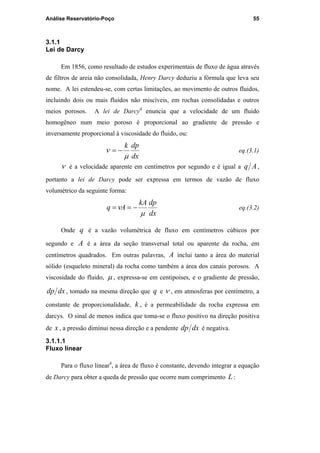 Análise Reservatório-Poço 55
3.1.1
Lei de Darcy
Em 1856, como resultado de estudos experimentais de fluxo de água através
de filtros de areia não consolidada, Henry Darcy deduziu a fórmula que leva seu
nome. A lei estendeu-se, com certas limitações, ao movimento de outros fluidos,
incluindo dois ou mais fluidos não miscíveis, em rochas consolidadas e outros
meios porosos. A lei de Darcy4
enuncia que a velocidade de um fluido
homogêneo num meio poroso é proporcional ao gradiente de pressão e
inversamente proporcional à viscosidade do fluido, ou:
dx
dpk
µ
ν −= eq.(3.1)
ν é a velocidade aparente em centímetros por segundo e é igual a Aq ,
portanto a lei de Darcy pode ser expressa em termos de vazão de fluxo
volumétrico da seguinte forma:
dx
dpkA
Aq
µ
ν −== eq.(3.2)
Onde q é a vazão volumétrica de fluxo em centímetros cúbicos por
segundo e A é a área da seção transversal total ou aparente da rocha, em
centímetros quadrados. Em outras palavras, A inclui tanto a área do material
sólido (esqueleto mineral) da rocha como também a área dos canais porosos. A
viscosidade do fluido, µ , expressa-se em centipoises, e o gradiente de pressão,
dxdp , tomado na mesma direção que q e ν , em atmosferas por centímetro, a
constante de proporcionalidade, k , é a permeabilidade da rocha expressa em
darcys. O sinal de menos indica que toma-se o fluxo positivo na direção positiva
de x , a pressão diminui nessa direção e a pendente dxdp é negativa.
3.1.1.1
Fluxo linear
Para o fluxo linear4
, a área de fluxo é constante, devendo integrar a equação
de Darcy para obter a queda de pressão que ocorre num comprimento L:
PUC-Rio-CertificaçãoDigitalNº0115617/CA
 