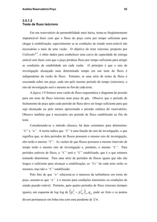 Análise Reservatório-Poço 83
3.5.1.2
Teste de fluxo isócrono
Em um reservatório de permeabilidade mais baixa, torna-se freqüentemente
impraticável fazer com que o fluxo do poço corra por tempo suficiente para
chegar à estabilização, especialmente se as condições de estado semi-estável são
necessárias a mais de uma vazão. O objetivo do teste isócrono, proposto por
Cullender6,7
, é obter dados para estabelecer uma curva de capacidade de entrega
estável sem fazer com que o poço produza fluxo por tempo suficiente para atingir
as condições de estabilidade em cada vazão. O principio é que o raio de
investigação alcançado num determinado tempo em um teste de fluxo é
independente da vazão de fluxo. Portanto, se uma série de testes de fluxo é
executada sobre um poço, cada um pelo mesmo período de tempo (isócrono), o
raio de investigação será o mesmo ao fim de cada teste.
A figura 3.9 fornece uma vazão de fluxo esquemática e diagrama de pressão
para um teste de fluxo isócrono num poço de gás. Observe que o período de
fechamento do poço após cada período de fluxo deve ser longo suficiente para que
seja alcançada ou pelo menos aproximada a pressão estática do reservatório.
Observe também que é necessário um período de fluxo estabilizado ao fim do
teste.
Considerando-se o método clássico, há duas constantes para determinar:
“C” e “n”. A teoria indica que “C” é uma função do raio de investigação, o que
significa que, se dois períodos de fluxos possuem o mesmo raio de investigação,
eles terão o mesmo “C”. As vazões de que fluxos possuem o mesmo intervalo de
tempo terão o mesmo raio de investigação e, portanto, o mesmo “C”. Para
períodos estáveis de fluxo, o “C” será o “C” estabilizado, que é o que estamos
tentando determinar. Para uma série de períodos de fluxos iguais que não são
longos o suficiente para alcançar a estabilização, os “Cs” de cada teste serão os
mesmos, mas não o “C” estabilizado.
Pelo fato de que “n” relaciona-se à natureza da turbulência em torno do
poço, assume-se que “n” é o mesmo para condições transientes ou condições de
estado pseudo estável. Portanto, após quatro períodos de fluxo isócrono (tempos
iguais), um esquema de log–log de ( ) gvswfr qpp 22
− pode ser feito e os pontos
devem permanecer em linha reta com uma pendente de n1 .
PUC-Rio-CertificaçãoDigitalNº0115617/CA
 