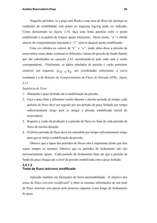 Análise Reservatório-Poço 84
Naqueles períodos, se o poço tem fluido a uma taxa de fluxo até alcançar as
condições de estabilidade, este ponto no esquema log-log pode ser indicado.
Como demostrado na figura 3.10, faça uma linha paralela entre o ponto
estabilizado e os pontos de tempos iguais transientes. Desse modo, “n” é obtido
através do comportamento transiente e “C” através daquele ponto estabilizado.
Uma vez obtidos os valores de “C” e ”n”, tendo além disso a pressão do
reservatório como dado, estimam-se diferentes valores de pressão de fundo fluente
que são substituídos na equação 3.83, encontrando-se para cada uma a vazão
correspondente. Finalmente, os dados tabulados de pressão e vazão permitem
construir um esquema gvswf qp em coordenadas cartesianas; a curva
resultante é a de Relação do Comportamento de Fluxo de Entrada (IPR), figura
3.11
Seqüência de Teste
1. Mantenha o poço fechado até a estabilização da pressão.
2. Faça o poço fluir a diferentes vazões durante o mesmo período de tempo; cada
período de fluxo deve ser seguido por um período de poço fechado por tempo
suficientemente longo para se atingir a pressão estabilizada inicial do
reservatório.
3. Registre a vazão de produção e a pressão de fluxo no final de cada período de
fluxo de mesma duração.
4. O último período de fluxo deve ser estendido por tempo suficientemente longo
para que se atinja a estabilização da pressão.
Observe que o lapso dos períodos de fluxos não é importante desde que eles
sejam sempre os mesmos. Observe que os períodos de fechamento não são
necessariamente iguais. Cada período de fechamento dura até que a pressão de
fundo do poço chegue até o nível da pressão estabilizada com o poço fechado.
3.5.1.3
Teste de fluxo isócrono modificado
Aplicado também em formações de baixa permeabilidade. O objetivo dos
testes de fluxo isócrono modificado6
é obter as mesmas informações de um teste
de fluxo isócrono sem passar pelo processo algumas vezes longo de fechamento
do poço.
PUC-Rio-CertificaçãoDigitalNº0115617/CA
 