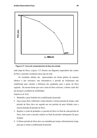Análise Reservatório-Poço 86
Figura 3.11 Curva de comportamento de fluxo de entrada
cada etapa de fluxo; a figura 3.12 fornece um diagrama esquemático das vazões
de fluxo e pressões resultantes desse tipo de teste.
Os resultados obtidos são representados em forma gráfica de maneira
idêntica à dos isócronos, mas utilizando-se a pressão de fechamento não
estabilizada para calcular a diferença dos quadrados para o ponto de fluxo
seguinte. Da mesma forma que com o teste de fluxo isócrono, a última vazão flui
até alcançar a condição de estabilidade.
Seqüência de Teste
1. Mantenha o poço fechado até a estabilização da pressão.
2. Faça o poço fluir a diferentes vazões durante o mesmo período de tempo; cada
período de fluxo deve ser seguido por um período de poço fechado com a
mesma duração do período de fluxo.
3. Registre a vazão de produção e a pressão de fluxo no final de cada período de
fluxo, bem como a pressão estática no final do período subsequente de poço
fechado.
4. O último período de fluxo deve ser estendido por tempo suficientemente longo
para que se atinja a estabilização de pressão.
PUC-Rio-CertificaçãoDigitalNº0115617/CA
 