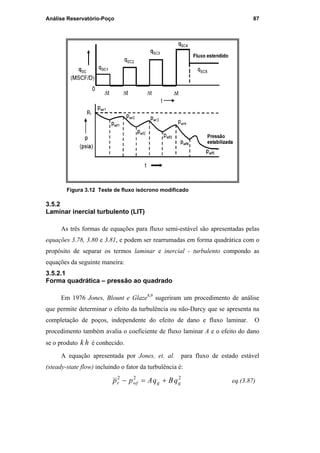Análise Reservatório-Poço 87
Figura 3.12 Teste de fluxo isócrono modificado
3.5.2
Laminar inercial turbulento (LIT)
As três formas de equações para fluxo semi-estável são apresentadas pelas
equações 3.78, 3.80 e 3.81, e podem ser rearrumadas em forma quadrática com o
propósito de separar os termos laminar e inercial - turbulento compondo as
equações da seguinte maneira:
3.5.2.1
Forma quadrática – pressão ao quadrado
Em 1976 Jones, Blount e Glaze8,9
sugeriram um procedimento de análise
que permite determinar o efeito da turbulência ou não-Darcy que se apresenta na
completação de poços, independente do efeito de dano e fluxo laminar. O
procedimento também avalia o coeficiente de fluxo laminar A e o efeito do dano
se o produto hk é conhecido.
A equação apresentada por Jones, et. al. para fluxo de estado estável
(steady-state flow) incluindo o fator da turbulência é:
222
ggwfr qBqApp +=− eq.(3.87)
PUC-Rio-CertificaçãoDigitalNº0115617/CA
 