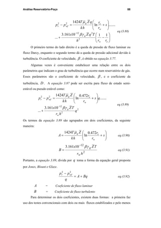 Análise Reservatório-Poço 88






−+






+=−
−
ew
g
w
eg
wfr
rrh
TqZx
s
r
r
hk
qZT
pp
1110161.3
...
.......ln
1424
2
212
22
γβ
µ
eq.(3.88)
O primeiro termo do lado direito é a queda de pressão de fluxo laminar ou
fluxo Darcy, enquanto o segundo termo dá a queda de pressão adicional devido à
turbulência. O coeficiente de velocidade, β , é obtido na equação 3.77.
Algumas vezes é conveniente estabelecer uma relação entre os dois
parâmetros que indicam o grau de turbulência que ocorre num reservatório de gás.
Esses parâmetros são o coeficiente de velocidade, β , e o coeficiente da
turbulência, D . A equação 3.87 pode ser escrita para fluxo de estado semi-
estável ou pseudo estável como:
2
2
12
22
10161.3
...
.......
472.0
ln
1424
q
hr
TZx
qs
r
r
hk
ZT
pp
w
g
w
eg
wfr
γβ
µ
−
+






+=−
eq.(3.89)
Os termos da equação 3.89 são agrupados em dois coeficientes, da seguinte
maneira:






+= s
r
r
hk
ZT
A
w
eg 472.0
ln
1424 µ
eq.(3.90)
2
12
10161.3
hr
TZx
B
w
gγβ−
= eq.(3.91)
Portanto, a equação 3.89, divida por q toma a forma da equação geral proposta
por Jones, Blount e Glaze.
BqA
q
pp wfr
+=
− 22
eq.(3.92)
A = Coeficiente de fluxo laminar
B = Coeficiente de fluxo turbulento
Para determinar os dois coeficientes, existem duas formas: a primeira faz
uso dos testes convencionais com dois ou mais fluxos estabilizados e pelo menos
PUC-Rio-CertificaçãoDigitalNº0115617/CA
 