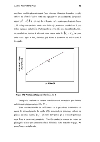 Análise Reservatório-Poço 89
um fluxo estabilizado em testes de fluxo isócrono. Os dados da vazão e pressão
obtidos na condução destes testes são reproduzidos em coordenadas cartesianas
como ( ) qpp wfr /22
− , no eixo das ordenadas e q , no eixo das abscissas, figura
3.13; o diagrama resultante mostra uma linha cujo pendente é o coeficiente B, que
indica o grau de turbulência. Prolongando-se a reta até o eixo das ordenadas, tem-
se o coeficiente laminar A, adotando nesse caso o valor de ( ) qpp wfr /22
− para
uma vazão igual a zero, resultado que mostra a existência ou não de dano à
formação.
Figura 3.13 Análise gráfica para determinar A e B
O segundo caminho é a simples substituição dos parâmetros, previamente
determinados, nas equações 3.90 e 3.91.
Uma vez determinados os coeficientes A e B procede-se à construção da
curva do comportamento da jazida, IPR, assumindo-se diferentes valores de
pressão de fundo fluente, wfp , um valor de 0 para a rp e avaliando para cada
uma delas a vazão correspondente. Também podemos assumir as vazões de
produção e avaliar para cada uma delas a pressão de fluxo de fundo do poço. As
equações apresentadas são:
PUC-Rio-CertificaçãoDigitalNº0115617/CA
 