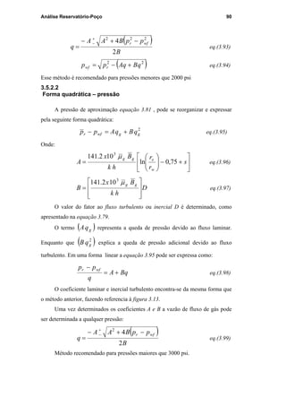 Análise Reservatório-Poço 90
( )
B
ppBAA
q
wfr
2
4 222
−+−
=
+
−
eq.(3.93)
( )22
qBqApp rwf +−= eq.(3.94)
Esse método é recomendado para pressões menores que 2000 psi
3.5.2.2
Forma quadrática – pressão
A pressão de aproximação equação 3.81 , pode se reorganizar e expressar
pela seguinte forma quadrática:
2
ggwfr qBqApp +=− eq.(3.95)
Onde:






+−





= s
r
r
hk
Bx
A
w
egg
75,0ln
102.141 3
µ
eq.(3.96)
D
hk
Bx
B
gg








=
µ3
102.141
eq.(3.97)
O valor do fator ao fluxo turbulento ou inercial D é determinado, como
apresentado na equação 3.79.
O termo ( )gqA representa a queda de pressão devido ao fluxo laminar.
Enquanto que ( )2
gqB explica a queda de pressão adicional devido ao fluxo
turbulento. Em uma forma linear a equação 3.95 pode ser expressa como:
BqA
q
pp wfr
+=
−
eq.(3.98)
O coeficiente laminar e inercial turbulento encontra-se da mesma forma que
o método anterior, fazendo referencia à figura 3.13.
Uma vez determinados os coeficientes A e B a vazão de fluxo de gás pode
ser determinada a qualquer pressão:
( )
B
ppBAA
q
wfr
2
42
−+−
=
+
−
eq.(3.99)
Método recomendado para pressões maiores que 3000 psi.
PUC-Rio-CertificaçãoDigitalNº0115617/CA
 