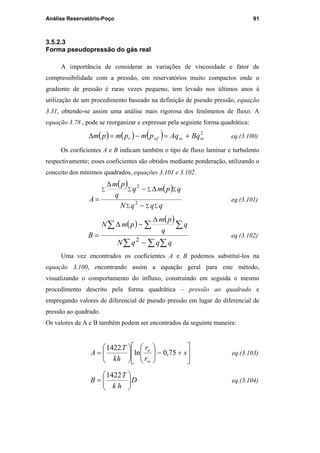 Análise Reservatório-Poço 91
3.5.2.3
Forma pseudopressão do gás real
A importância de considerar as variações de viscosidade e fator de
compressibilidade com a pressão, em reservatórios muito compactos onde o
gradiente de pressão é raras vezes pequeno, tem levado nos últimos anos à
utilização de um procedimento baseado na definição de pseudo pressão, equação
3.31, obtendo-se assim uma análise mais rigorosa dos fenômenos de fluxo. A
equação 3.78 , pode se reorganizar e expressar pela seguinte forma quadrática:
( ) ( ) ( ) 2
scscwfr BqAqpmpmpm +=−=∆ eq.(3.100)
Os coeficientes A e B indicam também o tipo de fluxo laminar e turbulento
respectivamente; esses coeficientes são obtidos mediante ponderação, utilizando o
conceito dos mínimos quadrados, equações 3.101 e 3.102.
( ) ( )
∑ ∑ ∑
∑ ∑ ∑∑
−
∆−
∆
=
qqqN
qpmq
q
pm
A 2
2
eq.(3.101)
( )
( )
∑ ∑ ∑
∑ ∑ ∑
−
∆
−∆
=
qqqN
q
q
pm
pmN
B
2
eq.(3.102)
Uma vez encontrados os coeficientes A e B podemos substituí-los na
equação 3.100, encontrando assim a equação geral para este método,
visualizando o comportamento do influxo, construindo em seguida o mesmo
procedimento descrito pela forma quadrática – pressão ao quadrado e
empregando valores de diferencial de pseudo pressão em lugar do diferencial de
pressão ao quadrado.
Os valores de A e B também podem ser encontrados da seguinte maneira:






+−











= s
r
r
hk
T
A
w
e
75,0ln
1422
eq.(3.103)
D
hk
T
B 





=
1422
eq.(3.104)
PUC-Rio-CertificaçãoDigitalNº0115617/CA
 