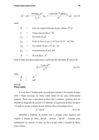 Análise Reservatório-Poço 58
2
2
10
2
2
2
1
10247.193.8
sc
g
sc
g
g
q
A
ZTLx
q
Ak
LTZ
pp
γβµ −
+=− eq.(3.8)
onde,
Z = Fator de compressibilidade do gás, obtido a pT , .
T = Temperatura de fluxo, Ro
.
gγ = Densidade do gás.
scq = Vazão de fluxo de gás, a 14,7 psia, 60 ºF, diascf .
gµ = Viscosidade do gás, a ,, pT cp .
gk = Permeabilidade do gás, md .
A = Área de fluxo,
2
ft .
Pode-se obter uma aproximação para o coeficiente de velocidade β através de:
2.1
10
1033.2
k
x
=β eq.(3.9)
onde:
β =
1−
ft
k = md
3.1.1.2
Fluxo radial
A lei de Darcy4
também pode ser usada para calcular o fluxo dentro do poço
onde o fluido converge em forma radial dentro de um poço relativamente
pequeno. Nesse caso, a área aberta ao fluxo não é constante, portanto, deve ser
incluída na integração da equação 3.2; referindo-se à geometria de fluxo da figura
3.3, pode-se ver que a seleção da área aberta ao fluxo em qualquer raio é:
hrA π2= eq.(3.10)
Definindo a mudança na pressão com a situação como negativa com
respeito à direção de fluxo, dxdp torna-se drdp− . Fazendo estas
substituições na equação 3.2 para um fluxo de gás radial, a equação de Darcy
toma a forma:
PUC-Rio-CertificaçãoDigitalNº0115617/CA
 