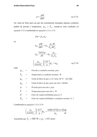 Análise Reservatório-Poço 60
ZRT
pM
=ρ eq.(3.13)
Na vazão de fluxo para um gás são normalmente desejadas algumas condições
padrão de pressão e temperatura, scp e scT , usando-se estas condições na
equação 3.12 e combinando as equações 3.12 e 3.13:
scsc qq ρρ =
ou
scsc
sc
scgr
RTZ
Mp
q
ZRT
pM
q =
scsc
sc
scgr
TZ
p
q
ZT
p
q =
615.5
grsc
sc
sc
qq
p
TZ
T
p
=











615.5
eq.(3.14)
onde
scp = Pressão a condições normais, psia
scT = Temperatura a condições normais, ºR
scq = Vazão de fluxo de gás, a 14,7 psia, 60 ºF, diascf
grq = Vazão de fluxo de gás, para um raio r, bbl/dia
p = Pressão para um raio r, psia
T = Temperatura para um raio r, ºR
Z = Fator de compressibilidade para p e T
scZ = Fator de compressibilidade a condições normais ≅ 1
Combinando as equações 3.11 e 3.14:
( )
dr
dphr
q
p
TZ
T
p
g
sc
sc
sc
µ
π2001127.0
615.5
=











Assumindo que RTsc º520= : e psiapsc 7.14= :
PUC-Rio-CertificaçãoDigitalNº0115617/CA
 