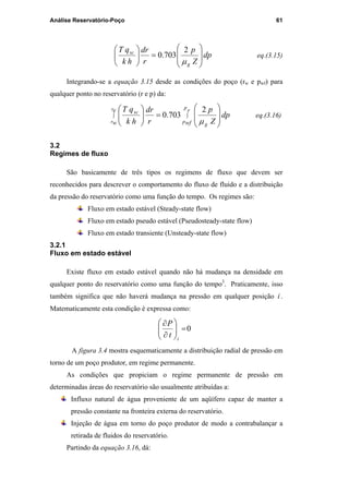 Análise Reservatório-Poço 61
dp
Z
p
r
dr
hk
qT
g
sc








=





µ
2
703.0 eq.(3.15)
Integrando-se a equação 3.15 desde as condições do poço (rw e pwf) para
qualquer ponto no reservatório (r e p) da:
dp
Z
p
r
dr
hk
qT r
wf
e
w
p
p
g
r
r
sc
∫∫








=





µ
2
703.0 eq.(3.16)
3.2
Regimes de fluxo
São basicamente de três tipos os regimens de fluxo que devem ser
reconhecidos para descrever o comportamento do fluxo de fluido e a distribuição
da pressão do reservatório como uma função do tempo. Os regimes são:
Fluxo em estado estável (Steady-state flow)
Fluxo em estado pseudo estável (Pseudosteady-state flow)
Fluxo em estado transiente (Unsteady-state flow)
3.2.1
Fluxo em estado estável
Existe fluxo em estado estável quando não há mudança na densidade em
qualquer ponto do reservatório como uma função do tempo3
. Praticamente, isso
também significa que não haverá mudança na pressão em qualquer posição i .
Matematicamente esta condição é expressa como:
0=





∂
∂
i
t
P
A figura 3.4 mostra esquematicamente a distribuição radial de pressão em
torno de um poço produtor, em regime permanente.
As condições que propiciam o regime permanente de pressão em
determinadas áreas do reservatório são usualmente atribuídas a:
Influxo natural de água proveniente de um aqüífero capaz de manter a
pressão constante na fronteira externa do reservatório.
Injeção de água em torno do poço produtor de modo a contrabalançar a
retirada de fluidos do reservatório.
Partindo da equação 3.16, dá:
PUC-Rio-CertificaçãoDigitalNº0115617/CA
 