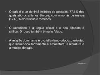 • O país é o lar de 44,6 milhões de pessoas, 77,8% dos
quais são ucranianos étnicos, com minorias de russos
(17%), bielorrussos e romenos
• O ucraniano é a língua oficial e o seu alfabeto é
cirílico. O russo também é muito falado.
• A religião dominante é o cristianismo ortodoxo oriental,
que influenciou fortemente a arquitetura, a literatura e
a música do país.
Wikipédia.org
 