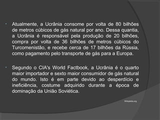 • Atualmente, a Ucrânia consome por volta de 80 bilhões
de metros cúbicos de gás natural por ano. Dessa quantia,
a Ucrânia é responsável pela produção de 20 bilhões,
compra por volta de 36 bilhões de metros cúbicos do
Turcomenistão, e recebe cerca de 17 bilhões da Rússia,
como pagamento pelo transporte de gás para a Europa.
• Segundo o CIA's World Factbook, a Ucrânia é o quarto
maior importador e sexto maior consumidor de gás natural
do mundo. Isto é em parte devido ao desperdício e
ineficiência, costume adquirido durante a época de
dominação da União Soviética.
Wikipédia.org
 