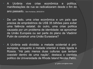 • A Ucrânia vive crise econômica e política;
manifestações de rua se radicalizaram desde o fim do
ano passado. Sem fronteiras, 28/02/2014
• De um lado, uma crise econômica e um país que
precisa de empréstimos de US$ 35 bilhões para evitar
uma falência estatal; do outro, uma crise política
causada por um problema de identidade: se aproximar
da União Europeia ou ser parte do plano de Vladimir
Putin de construir uma União Eurasiana?
• A Ucrânia está dividida: a metade ocidental é pró-
europeia, enquanto a metade oriental é mais ligada à
Rússia. “Há pelo menos duas culturas que tentam
coexistir dentro de uma nação”, destaca o cientista
político da Universidade de Rhode Island Nicolai Petro.
g1.globo.com/globo-news
 