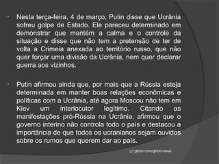 • Nesta terça-feira, 4 de março, Putin disse que Ucrânia
sofreu golpe de Estado. Ele pareceu determinado em
demonstrar que mantém a calma e o controle da
situação e disse que não tem a pretensão de ter de
volta a Crimeia anexada ao território russo, que não
quer forçar uma divisão da Ucrânia, nem quer declarar
guerra aos vizinhos.
• Putin afirmou ainda que, por mais que a Rússia esteja
determinada em manter boas relações econômicas e
políticas com a Ucrânia, até agora Moscou não tem em
Kiev um interlocutor legítimo. Citando as
manifestações pró-Rússia na Ucrânia, afirmou que o
governo interino não controla todo o país e destacou a
importância de que todos os ucranianos sejam ouvidos
sobre os rumos que querem dar ao país.
g1.globo.com/globo-news
 