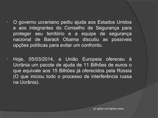 • O governo ucraniano pediu ajuda aos Estados Unidos
e aos integrantes do Conselho de Segurança para
proteger seu território e a equipe de segurança
nacional de Barack Obama discutiu as possíveis
opções políticas para evitar um confronto.
• Hoje, 05/03/2014, a União Europeia ofereceu à
Ucrânia um pacote de ajuda de 11 Bilhões de euros o
que equivale aos 15 Bilhões já oferecidos pela Rússia
(O que iniciou todo o processo de interferência russa
na Ucrânia).
g1.globo.com/globo-news
 