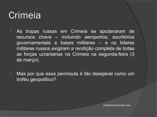 • As tropas russas em Crimeia se apoderaram de
recursos chave – incluindo aeroportos, escritórios
governamentais e bases militares – e os líderes
militares russos exigiram a rendição completa de todas
as forças ucranianas na Crimeia na segunda-feira (3
de março).
• Mas por que essa península é tão desejável como um
troféu geopolítico?
Crimeia
misteriosdomundo.com
 