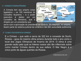 A Crimeia tem seu próprio corpo
legislativo – os 100 membros do
Conselho Supremo – e o poder
executivo é detido por um
Conselho de Ministros, que é
dirigido por um presidente que
serve com a aprovação do presidente da Ucrânia. Os tribunais, no entanto,
fazem parte do sistema judicial da Ucrânia e não têm autoridade autônoma.
E a Crimea – que está a cerca de 322 km a noroeste de Sochi,
Rússia – goza do mesmo clima ameno durante todo o ano como o
local dos Jogos Olímpicos de Inverno de 2014. O clima é uma
grande razão pela qual os líderes russos são tão inflexíveis sobre
como manter Crimeia dentro de sua esfera: O Mar Negro é o
único porto de águas quentes da Rússia.
misteriosdomundo.com
 