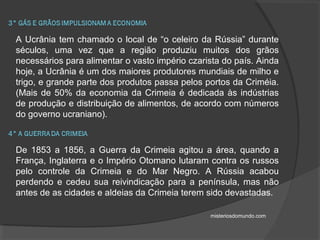 A Ucrânia tem chamado o local de “o celeiro da Rússia” durante
séculos, uma vez que a região produziu muitos dos grãos
necessários para alimentar o vasto império czarista do país. Ainda
hoje, a Ucrânia é um dos maiores produtores mundiais de milho e
trigo, e grande parte dos produtos passa pelos portos da Criméia.
(Mais de 50% da economia da Crimeia é dedicada às indústrias
de produção e distribuição de alimentos, de acordo com números
do governo ucraniano).
De 1853 a 1856, a Guerra da Crimeia agitou a área, quando a
França, Inglaterra e o Império Otomano lutaram contra os russos
pelo controle da Crimeia e do Mar Negro. A Rússia acabou
perdendo e cedeu sua reivindicação para a península, mas não
antes de as cidades e aldeias da Crimeia terem sido devastadas.
misteriosdomundo.com
 