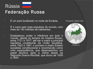Rússia
Federação Russa
Wikipédia.org
• É um país localizado no norte da Eurásia.
• É o nono país mais populoso do mundo, com
mais de 142 milhões de habitantes.
• Estabeleceu poder e influência em todo o
mundo, desde os tempos do Império Russo,
entre 1721 e 1917, até ser a maior e principal
república constituinte da União Soviética,
entre 1922 e 1991, o primeiro e maior Estado
socialista constitucional e reconhecido como
uma superpotência, que desempenhou um
papel decisivo após a vitória aliada na
Segunda Guerra Mundial, que durou de 1939
a 1945.
Presidente: Vladimir Putin
 
