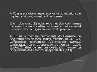 • A Rússia é a oitava maior economia do mundo, com
o quinto maior orçamento militar nominal.
• É um dos cinco Estados reconhecidos com armas
nucleares do mundo, além de possuir o maior arsenal
de armas de destruição em massa do planeta.
• A Rússia é membro permanente do Conselho de
Segurança das Nações Unidas, membro do G8, G20,
Cooperação Econômica Ásia-Pacífico (APEC),
Organização para Cooperação de Xangai (OCX),
EurAsEC, além de ser um destacado membro da
Comunidade dos Estados Independentes (CEI).
Wikipédia.org
 