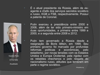 • É o atual presidente da Rússia, além de ex-
agente e chefe dos serviços secretos soviético
e russo, KGB e FSB, respectivamente. Possui
a patente de Coronel.
• Putin exerceu a presidência entre 2000 e
2008, além de ter sido primeiro-ministro em
duas oportunidades, a primeira entre 1999 e
2000, e a segunda entre 2008 e 2012.
• Putin tem governado a Rússia desde a
resignação de Boris Iéltsin, em 1999. Seu
primeiro governo foi marcado por profundas
reformas políticas e econômicas, pelo
estadismo, por novas tensões com os Estados
Unidos e Europa Ocidental, pela rigidez com
os rebeldes chechenos e pelo resgate do
nacionalismo russo, atitudes que lembram em
parte o regime soviético.
Vladimir Putin
07/10/1952
Atualidade
Wikipédia.org
 