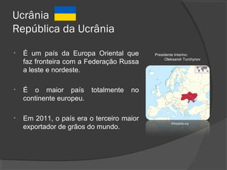 Ucrânia
República da Ucrânia
• É um país da Europa Oriental que
faz fronteira com a Federação Russa
a leste e nordeste.
• É o maior país totalmente no
continente europeu.
• Em 2011, o país era o terceiro maior
exportador de grãos do mundo.
Wikipédia.org
Presidente Interino:
Oleksandr Turchynov
 