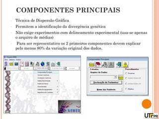COMPONENTES PRINCIPAIS
-   Técnica de Dispersão Gráfica
-   Permitem a identificação da divergência genética
-   Não exige experimentos com delineamento experimental (usa-se apenas
    o arquivo de médias)
-   Para ser representativo os 2 primeiros componentes devem explicar
    pelo menos 80% da variação original dos dados.
 