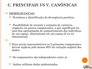 C. PRINCIPAIS VS V. CANÔNICAS

   SEMELHANÇAS:
       Permitem a identificação da divergência genética;

        Possibilidade de resumir o conjunto de variáveis
        originais em poucos componentes, o que significará ter
        uma boa aproximação do comportamento dos indivíduos
        de um espaço dimensional em um espaço bi ou tri
        dimensional;

     Para   serem representativos os 2 primeiros componentes
        devem explicar pelo menos 80% da variação original dos
        dados;

       Os componentes são independentes entre si;

       Ambas utilizam dados padronizados.
 