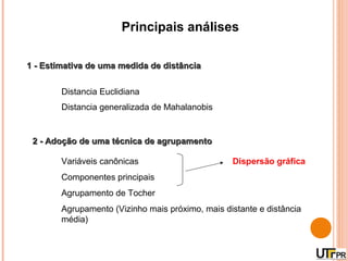 Principais análises

1 - Estimativa de uma medida de distância


        Distancia Euclidiana
        Distancia generalizada de Mahalanobis


 2 - Adoção de uma técnica de agrupamento

        Variáveis canônicas                       Dispersão gráfica
        Componentes principais
        Agrupamento de Tocher
        Agrupamento (Vizinho mais próximo, mais distante e distância
        média)
 