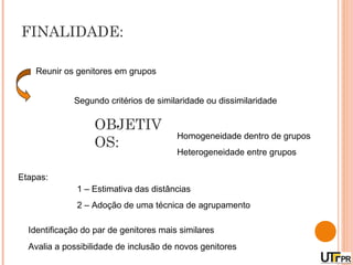 FINALIDADE:

    Reunir os genitores em grupos


             Segundo critérios de similaridade ou dissimilaridade

                   OBJETIV
                                        Homogeneidade dentro de grupos
                   OS:
                                        Heterogeneidade entre grupos

Etapas:
              1 – Estimativa das distâncias
              2 – Adoção de uma técnica de agrupamento

  Identificação do par de genitores mais similares
  Avalia a possibilidade de inclusão de novos genitores
 
