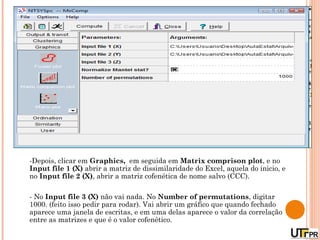 -Depois, clicar em Graphics, em seguida em Matrix comprison plot, e no
Input file 1 (X) abrir a matriz de dissimilaridade do Excel, aquela do inicio, e
no Input file 2 (X), abrir a matriz cofenética de nome salvo (CCC).

- No Input file 3 (X) não vai nada. No Number of permutations, digitar
1000. (feito isso pedir para rodar). Vai abrir um gráfico que quando fechado
aparece uma janela de escritas, e em uma delas aparece o valor da correlação
entre as matrizes e que é o valor cofenético.
 