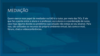 MEDIAÇÃO
Quem exerce esse papel de mediador na EAD é o tutor, por meio das TICs. É ele
que faz a ponte entre o aluno e o professor, ou o aluno e a coordenação de curso,
caso haja alguma dúvida ou problema cuja solução não esteja ao seu alcance. Para
isso, são utilizados os recursos do próprio ambiente virtual, tais como e-mail,
fóruns, chats e videoconferências.
 
