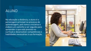 ALUNO
Na educação a distância, o aluno é o
personagem principal no processo de
aprendizagem, pois toma a iniciativa e
elabora um caminho a ser seguido para
apreender o que está previsto no
currículo e desenvolver competências e
habilidades necessárias à sua formação.
 