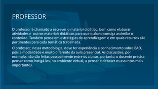 PROFESSOR
O professor é chamado a escrever o material didático, bem como elaborar
atividades e outros materiais didáticos para que o aluno consiga assimilar o
conteúdo. Também pensa em estratégias de aprendizagem e em quais recursos são
pertinentes para cada temática trabalhada.
O professor, nessa metodologia, deve ter experiência e conhecimento sobre EAD,
pois a modalidade é muito diferente da aula presencial. As discussões, por
exemplo, não são feitas pessoalmente entre os alunos, portanto, o docente precisa
pensar como instigá-los, no ambiente virtual, a pensar e debater os assuntos mais
importantes.
 