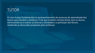 TUTOR
O tutor é peça fundamental no acompanhamento do processo de aprendizado dos
alunos que estudam a distância. É ele que mantém contato direto com os alunos,
estimulando-os a realizar as leituras e atividades e a participar dos fóruns,
mediando as discussões propostas pelo professor.
 