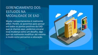 GERENCIAMENTO DOS
ESTUDOS NA
MODALIDADE DE EAD
Mudar comportamentos é realmente
difícil. Porém, se pararmos para pensar
em todos os pontos positivos da EAD
que já citamos aqui, podemos encarar
essa mudança como um desafio, algo
que vai realmente modificar até mesmo
o modo como pensamos a educação.
 