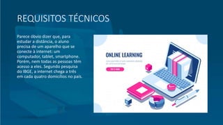 REQUISITOS TÉCNICOS
Parece óbvio dizer que, para
estudar a distância, o aluno
precisa de um aparelho que se
conecte à internet: um
computador, tablet, smartphone.
Porém, nem todas as pessoas têm
acesso a eles. Segundo pesquisa
do IBGE, a internet chega a três
em cada quatro domicílios no país.
 